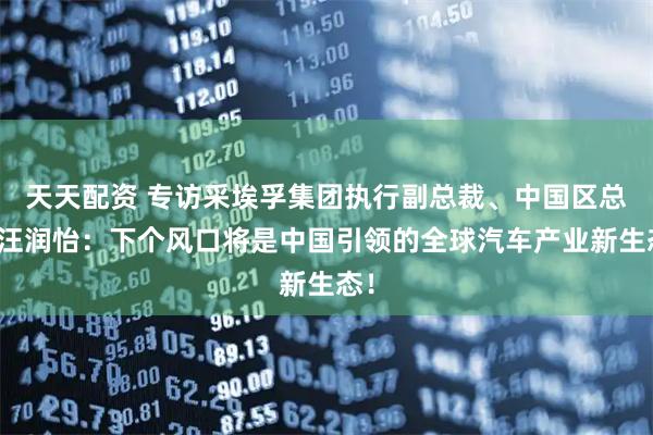 天天配資 專訪采埃孚集團執行副總裁、中國區總裁汪潤怡：下個風口將是中國引領的全球汽車產業新生態！