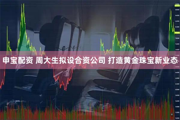 申寶配資 周大生擬設(shè)合資公司 打造黃金珠寶新業(yè)態(tài)