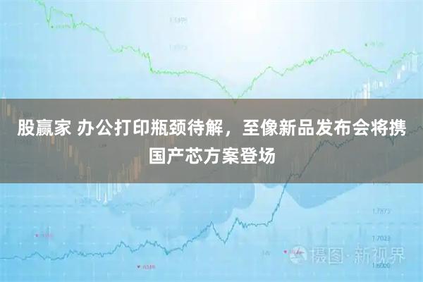 股贏家 辦公打印瓶頸待解，至像新品發(fā)布會(huì)將攜國產(chǎn)芯方案登場