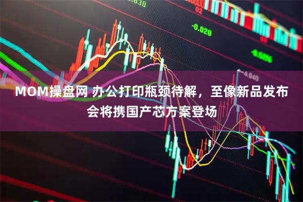 MOM操盤網 辦公打印瓶頸待解，至像新品發布會將攜國產芯方案登場