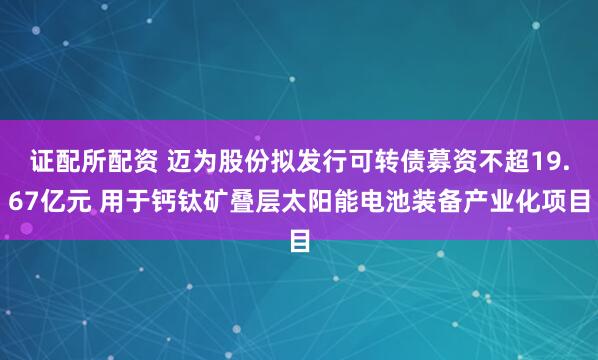 證配所配資 邁為股份擬發行可轉債募資不超19.67億元 用于鈣鈦礦疊層太陽能電池裝備產業化項目