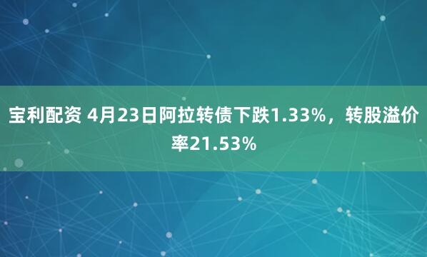 寶利配資 4月23日阿拉轉債下跌1.33%，轉股溢價率21.53%