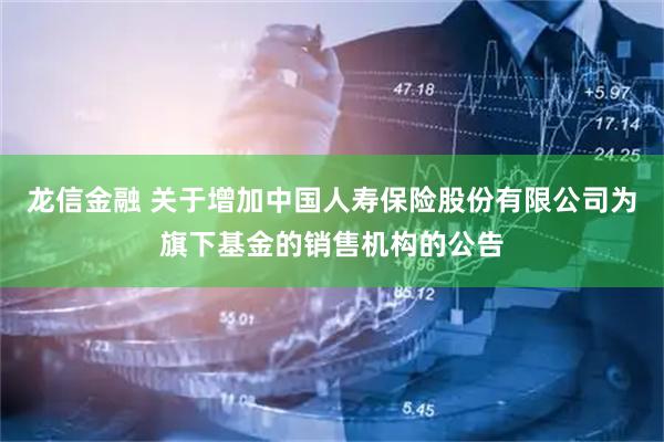 龍信金融 關于增加中國人壽保險股份有限公司為旗下基金的銷售機構的公告