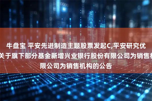 牛盤寶 平安先進制造主題股票發起C,平安研究優選混合C: 關于旗下部分基金新增興業銀行股份有限公司為銷售機構的公告