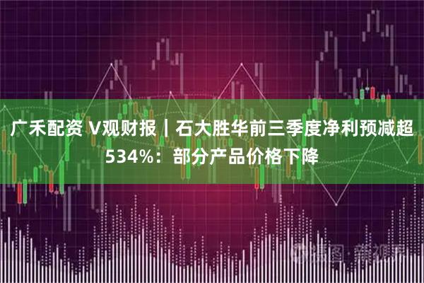廣禾配資 V觀財報｜石大勝華前三季度凈利預減超534%：部分產品價格下降